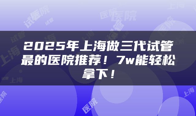 2025年上海做三代试管最的医院推荐！7w能轻松拿下！