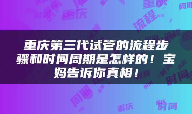 重庆第三代试管的流程步骤和时间周期是怎样的！宝妈告诉你真相！