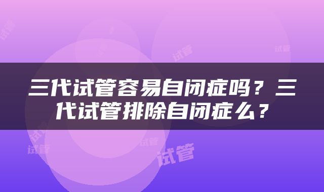 三代试管容易自闭症吗？三代试管排除自闭症么？
