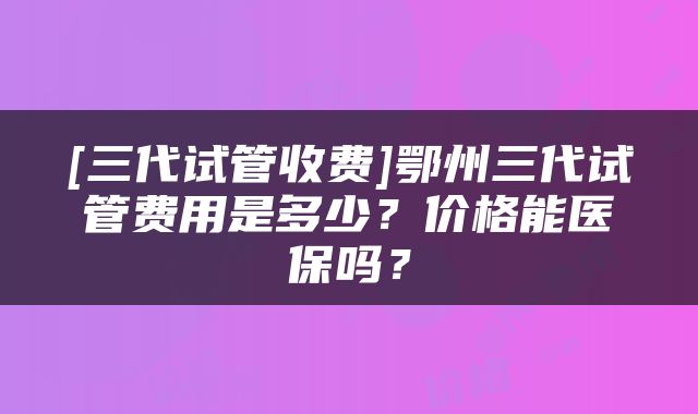 [三代试管收费]鄂州三代试管费用是多少？价格能医保吗？