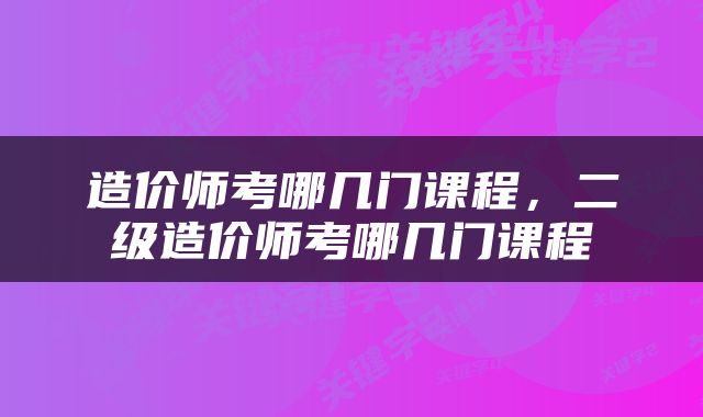 造价师考哪几门课程，二级造价师考哪几门课程