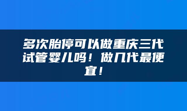 多次胎停可以做重庆三代试管婴儿吗！做几代最便宜！