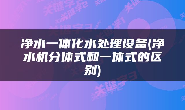 净水一体化水处理设备(净水机分体式和一体式的区别)