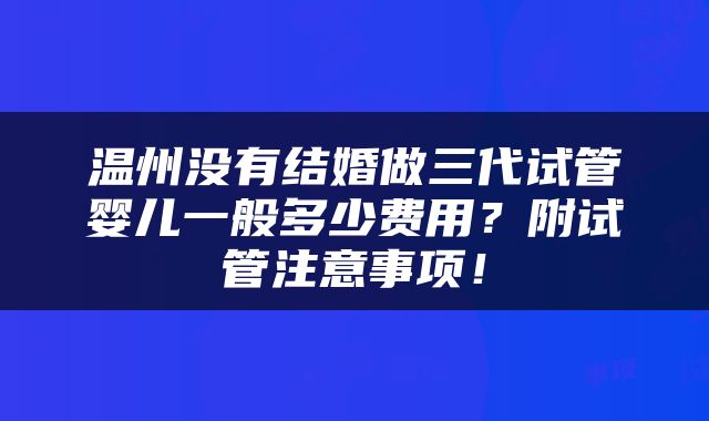 温州没有结婚做三代试管婴儿一般多少费用？附试管注意事项！