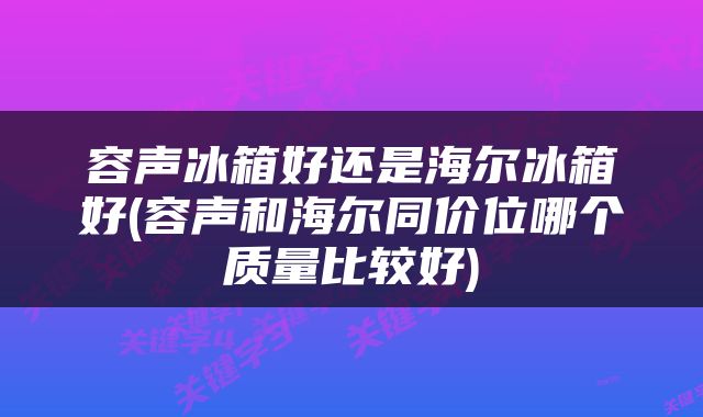 容声冰箱好还是海尔冰箱好(容声和海尔同价位哪个质量比较好)