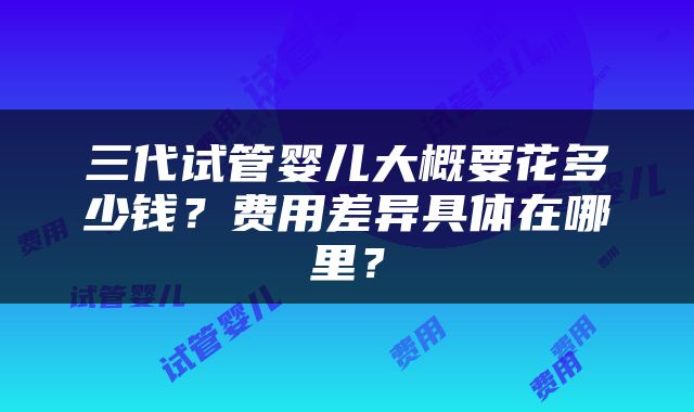 三代试管婴儿大概要花多少钱？费用差异具体在哪里？