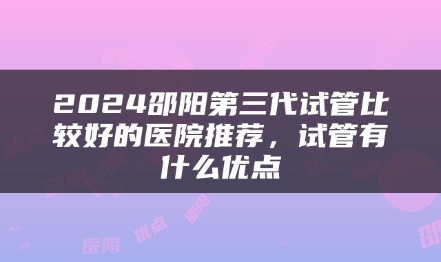 2024邵阳第三代试管比较好的医院推荐，试管有什么优点
