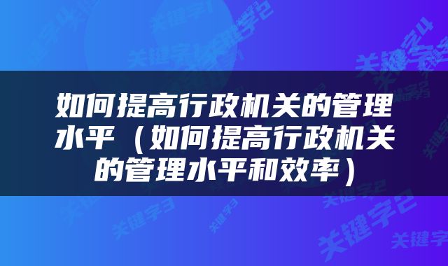 如何提高行政机关的管理水平（如何提高行政机关的管理水平和效率）