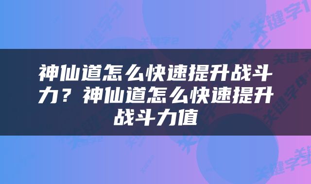 神仙道怎么快速提升战斗力?神仙道怎么快速提升战斗力值