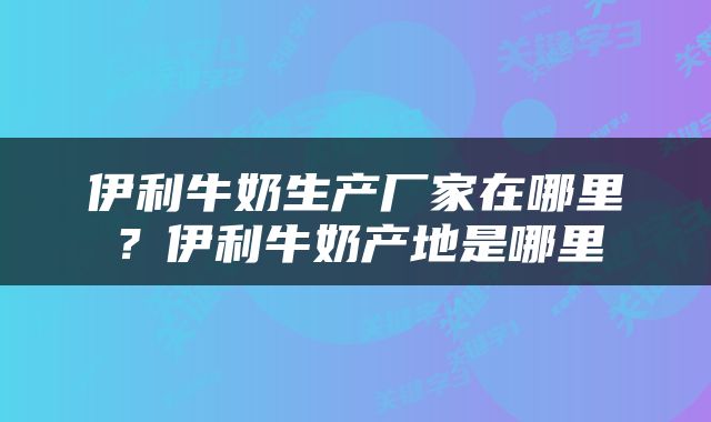 伊利牛奶生产厂家在哪里？伊利牛奶产地是哪里