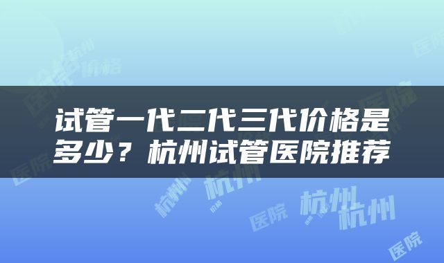 试管一代二代三代价格是多少？杭州试管医院推荐