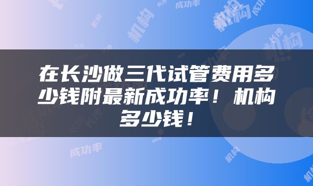 在长沙做三代试管费用多少钱附最新成功率！机构多少钱！