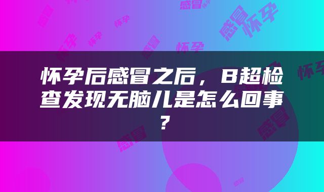 怀孕后感冒之后，B超检查发现无脑儿是怎么回事？