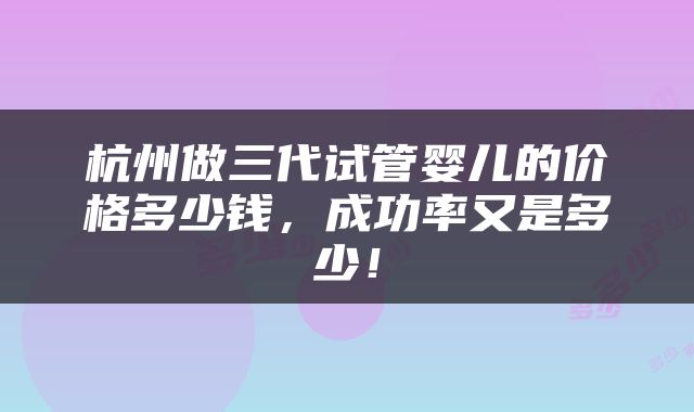 杭州做三代试管婴儿的价格多少钱，成功率又是多少！