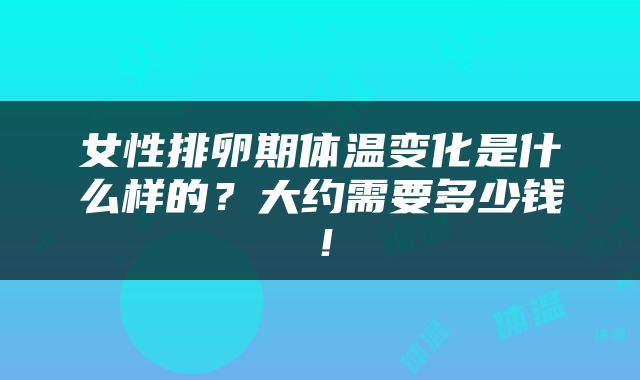 女性排卵期体温变化是什么样的？大约需要多少钱！