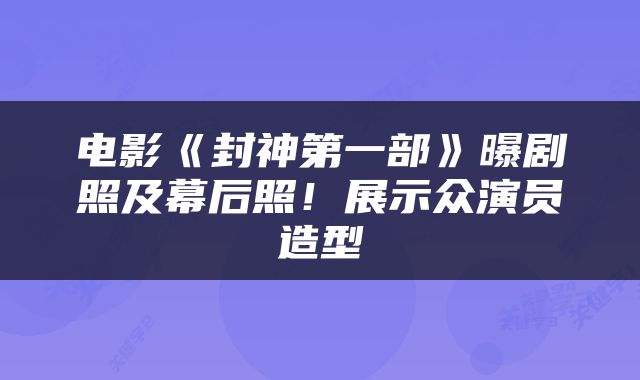 电影《封神第一部》曝剧照及幕后照!展示众演员造型