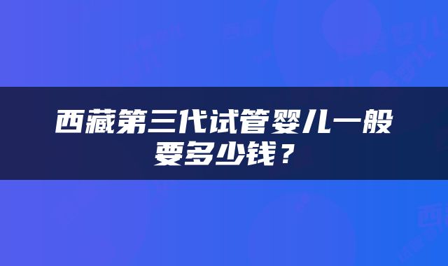 西藏第三代试管婴儿一般要多少钱？