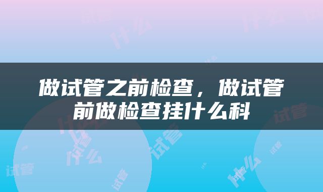 做试管之前检查,做试管前做检查挂什么科