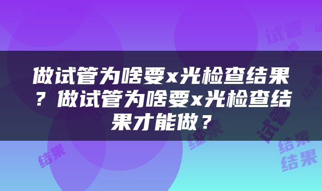 做试管为啥要x光检查结果？做试管为啥要x光检查结果才能做？