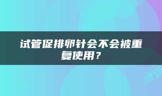 试管促排卵针会不会被重复使用？