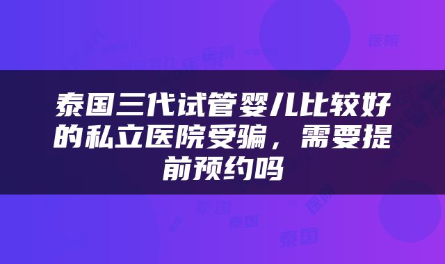 泰国三代试管婴儿比较好的私立医院受骗，需要提前预约吗