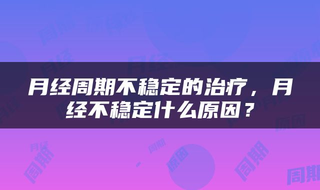 月经周期不稳定的治疗，月经不稳定什么原因？