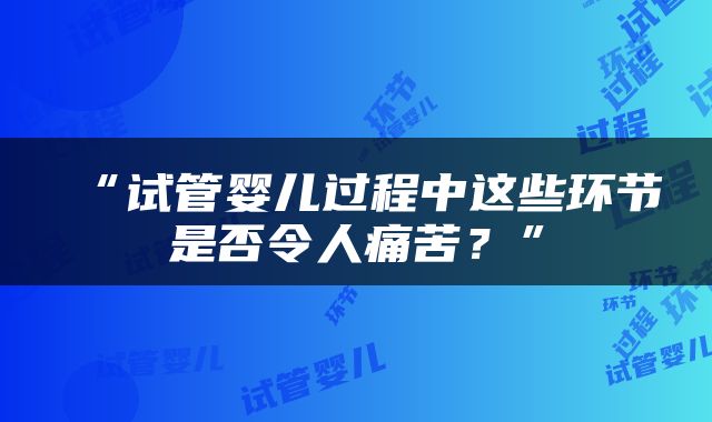 “试管婴儿过程中这些环节是否令人痛苦？”