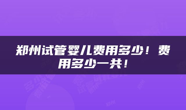 郑州试管婴儿费用多少！费用多少一共！