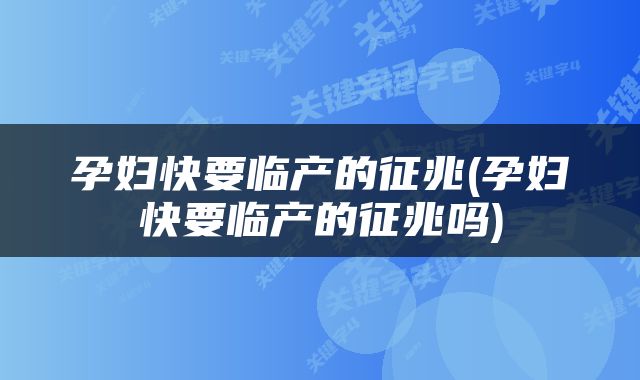 孕妇快要临产的征兆(孕妇快要临产的征兆吗)
