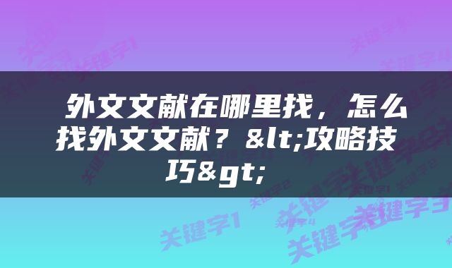  外文文献在哪里找，怎么找外文文献？<攻略技巧> 