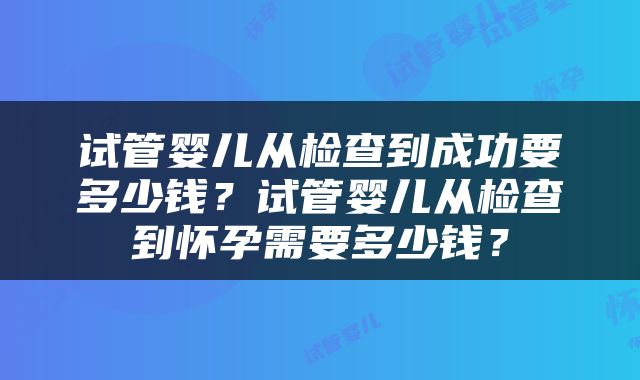 试管婴儿从检查到成功要多少钱？试管婴儿从检查到怀孕需要多少钱？