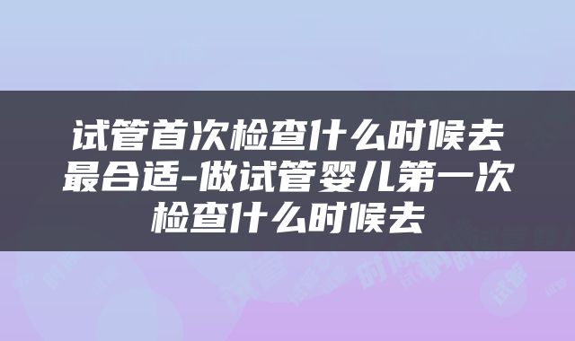 试管首次检查什么时候去最合适-做试管婴儿第一次检查什么时候去