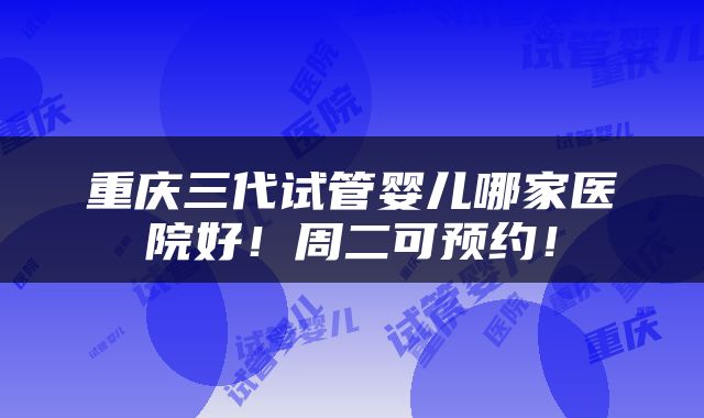 重庆三代试管婴儿哪家医院好！周二可预约！