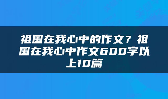 祖国在我心中的作文？祖国在我心中作文600字以上10篇