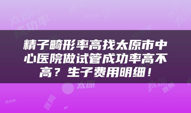 精子畸形率高找太原市中心医院做试管成功率高不高？生子费用明细！