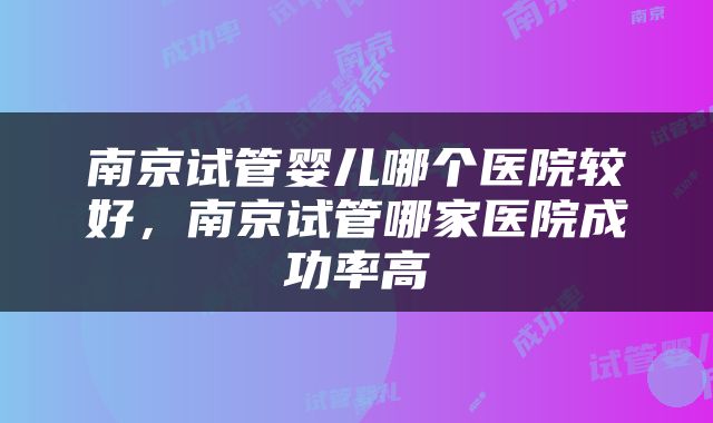 南京试管婴儿哪个医院较好，南京试管哪家医院成功率高