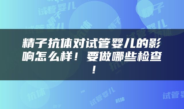 精子抗体对试管婴儿的影响怎么样！要做哪些检查！