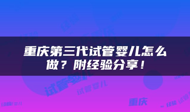 重庆第三代试管婴儿怎么做？附经验分享！