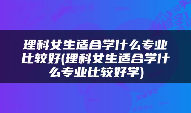 理科女生适合学什么专业比较好(理科女生适合学什么专业比较好学)