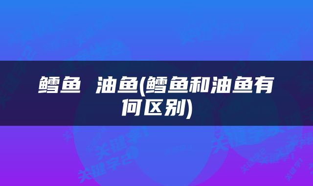 鳕鱼 油鱼(鳕鱼和油鱼有何区别)