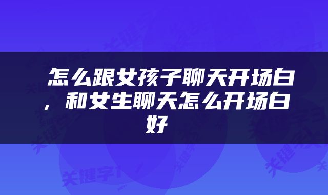  怎么跟女孩子聊天开场白，和女生聊天怎么开场白好 