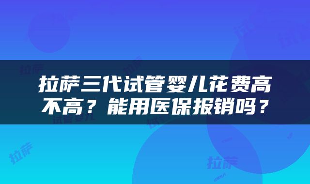 拉萨三代试管婴儿花费高不高？能用医保报销吗？