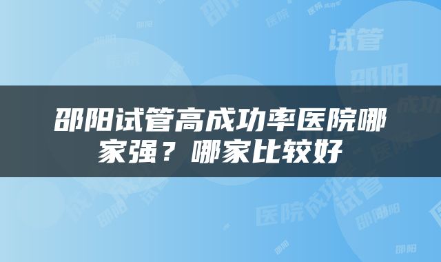 邵阳试管高成功率医院哪家强？哪家比较好