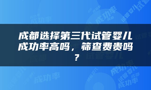 成都选择第三代试管婴儿成功率高吗，筛查费贵吗？