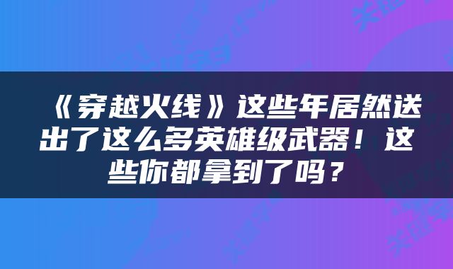 《穿越火线》这些年居然送出了这么多英雄级武器！这些你都拿到了吗？