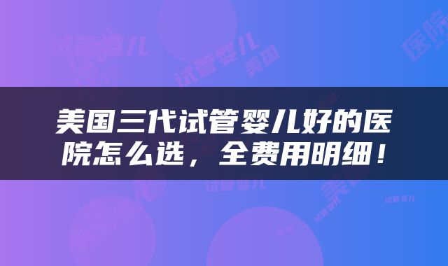 美国三代试管婴儿好的医院怎么选，全费用明细！