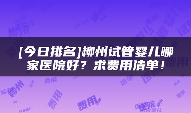 [今日排名]柳州试管婴儿哪家医院好？求费用清单！