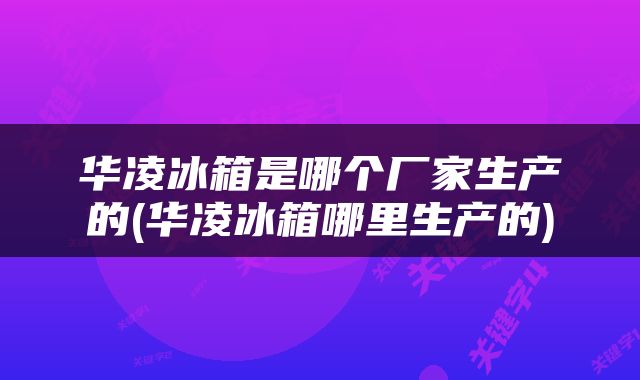 华凌冰箱是哪个厂家生产的(华凌冰箱哪里生产的)