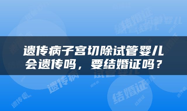 遗传病子宫切除试管婴儿会遗传吗，要结婚证吗？
