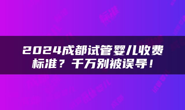 2024成都试管婴儿收费标准？千万别被误导！